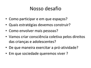 Nosso desafio Como participar e em que espaços? Quais estratégias devemos construir? Como envolver mais pessoas? Vamos criar consciência coletiva pelos direitos das crianças e adolescentes? De que maneira exercitar a pró-atividade? Em que sociedade queremos viver ? 