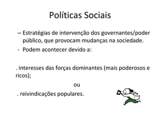 Políticas Sociais Estratégias de intervenção dos governantes/poder público, que provocam mudanças na sociedade. Podem acontecer devido a: . interesses das forças dominantes (mais poderosos e ricos); ou   . reivindicações populares. 