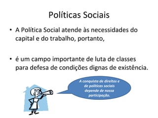 Políticas Sociais A Política Social atende às necessidades do capital e do trabalho, portanto,  é um campo importante de luta de classes para defesa de condições dignas de existência. A conquista de direitos e de políticas sociais depende de nossa participação. 