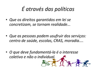 É através das políticas Que os direitos garantidos em lei se concretizam, se tornam realidade... Que as pessoas podem usufruir dos serviços: centro de saúde, escolas, CRAS, moradia.... O que deve fundamentá-la é o interesse coletivo e não o individual.  