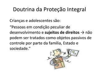 Doutrina da Proteção Integral Crianças e adolescentes são: “ Pessoas em condição peculiar de desenvolvimento e  sujeitos de direitos  -> não podem ser tratados como objetos passivos de controle por parte da família, Estado e sociedade.” 