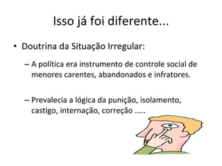 Isso já foi diferente... Doutrina da Situação Irregular: A política era instrumento de controle  social de menores carentes, abandonados e infratores. Prevalecia a lógica da punição, isolamento, castigo, internação, correção ..... 