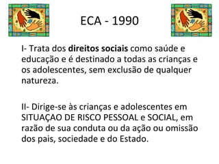 ECA - 1990 I- Trata dos  direitos sociais  como saúde e educação e é destinado a todas as crianças e os adolescentes, sem exclusão de qualquer natureza. II- Dirige-se às crianças e adolescentes em SITUAÇAO DE RISCO PESSOAL e SOCIAL, em razão de sua conduta ou da ação ou omissão dos pais, sociedade e do Estado. 