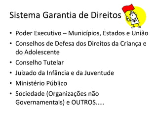 Sistema Garantia de Direitos Poder Executivo – Municípios, Estados e União Conselhos de Defesa dos Direitos da Criança e do Adolescente Conselho Tutelar Juizado da Infância e da Juventude Ministério Público Sociedade (Organizações não Governamentais) e OUTROS.....  