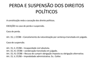PERDA E SUSPENSÃO DOS DIREITOS
             POLÍTICOS
A constituição veda a cassação dos direito políticos.

EXCEÇÃO no caso de perda e suspensão.

Caso de perda.

Art. 15, I, CF/88 – Cancelamento da naturalização por sentença transitada em julgado.

Caso de suspensão.

Art. 15, II, CF/88 – Incapacidade civil absoluta.
Art. 15, III, CF/88 – condenação transitada em julgado.
Art. 15, IV, CF/88 – Recusa de cumprir obrigação imposta ou obrigação alternativa.
Art. 15, V, CF/88 – Improbidade administrativa. Ex.: Collor.
 