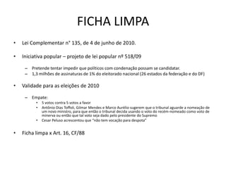FICHA LIMPA
•   Lei Complementar n° 135, de 4 de junho de 2010.

•   Iniciativa popular – projeto de lei popular nº 518/09

     – Pretende tentar impedir que políticos com condenação possam se candidatar.
     – 1,3 milhões de assinaturas de 1% do eleitorado nacional (26 estados da federação e do DF)

•   Validade para as eleições de 2010

     – Empate:
          •   5 votos contra 5 votos a favor
          •   Antônio Dias Toffoli, Gilmar Mendes e Marco Aurélio sugerem que o tribunal aguarde a nomeação de
              um novo ministro, para que então o tribunal decida usando o voto do recém-nomeado como voto de
              minerva ou então que tal voto seja dado pelo presidente do Supremo
          •   Cesar Peluso acrescentou que “não tem vocação para despota”


•   Ficha limpa x Art. 16, CF/88
 
