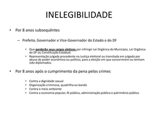 INELEGIBILIDADE
• Por 8 anos subsequêntes

    – Prefeito, Governador e Vice-Governador do Estado e do DF

        • Que perderão seus cargos eletivos por infringir Lei Orgânica do Município, Lei Orgânica
          do DF ou Constituição Estadual.
        • Representação julgada procedente na Justiça eleitoral ou transitada em julgado por
          abuso de poder econômico ou político, para a eleição em que concorrerem ou tenham
          sido diplomados.

• Por 8 anos após o cumprimento da pena pelos crimes

        •   Contra a dignidade sexual
        •   Organização criminosa, quadrilha ou bando
        •   Contra o meio ambiente
        •   Contra a economia popular, fé pública, administração pública e patrimônio público
 