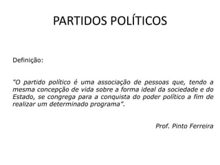 PARTIDOS POLÍTICOS

Definição:


"O partido político é uma associação de pessoas que, tendo a
mesma concepção de vida sobre a forma ideal da sociedade e do
Estado, se congrega para a conquista do poder político a fim de
realizar um determinado programa”.


                                            Prof. Pinto Ferreira
 