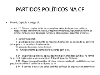 PARTIDOS POLÍTICOS NA CF
•   Título II, Capítulo V, artigo 17.

     – Art. 17. É livre a criação, fusão, incorporação e extinção de partidos políticos,
       resguardados a soberania nacional, o regime democrático, o pluripartidarismo, os
       direitos fundamentais da pessoa humana e observados os seguintes preceitos:

          I - caráter nacional;
          II - proibição de recebimento de recursos financeiros de entidade ou governo
    estrangeiros ou de subordinação a estes;
          III - prestação de contas à Justiça Eleitoral;
          IV - funcionamento parlamentar de acordo com a lei.

           § 2º - Os partidos políticos, após adquirirem personalidade jurídica, na forma
    da lei civil, registrarão seus estatutos no Tribunal Superior Eleitoral.
           § 3º - Os partidos políticos têm direito a recursos do fundo partidário e acesso
    gratuito ao rádio e à televisão, na forma da lei.
           § 4º - É vedada a utilização pelos partidos políticos de organização paramilitar.
 