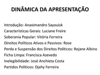 DINÂMICA DA APRESENTAÇÃO

Introdução: Anaximandro Sayouisk
Características Gerais: Luciane Freire
Soberania Popular: Vitória Ferreira
Direitos Políticos Ativos e Passivos: Rose
Perda e Suspensão dos Direitos Políticos: Rejane Albino
Ficha Limpa: Francisca Azevedo
Inelegibilidade: José Anchieta Costa
Partidos Políticos: Djahy Ferreira
 