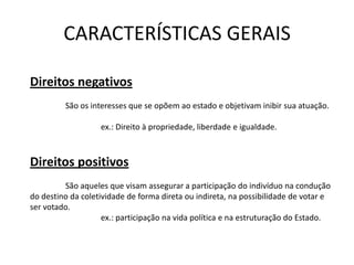 CARACTERÍSTICAS GERAIS

Direitos negativos
         São os interesses que se opõem ao estado e objetivam inibir sua atuação.

                   ex.: Direito à propriedade, liberdade e igualdade.



Direitos positivos
         São aqueles que visam assegurar a participação do indivíduo na condução
do destino da coletividade de forma direta ou indireta, na possibilidade de votar e
ser votado.
                    ex.: participação na vida política e na estruturação do Estado.
 