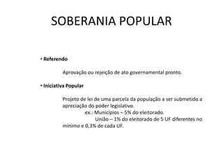 SOBERANIA POPULAR

• Referendo

          Aprovação ou rejeição de ato governamental pronto.

• Iniciativa Popular

          Projeto de lei de uma parcela da população a ser submetido a
          apreciação do poder legislativo.
                    ex.: Municípios – 5% do eleitorado.
                         União – 1% do eleitorado de 5 UF diferentes no
          mínimo e 0,3% de cada UF.
 