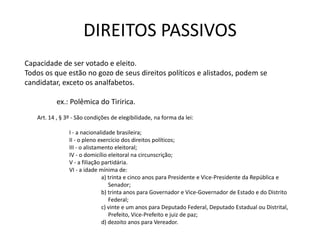 DIREITOS PASSIVOS
Capacidade de ser votado e eleito.
Todos os que estão no gozo de seus direitos políticos e alistados, podem se
candidatar, exceto os analfabetos.

           ex.: Polêmica do Tiririca.
   Art. 14 , § 3º - São condições de elegibilidade, na forma da lei:

                I - a nacionalidade brasileira;
                II - o pleno exercício dos direitos políticos;
                III - o alistamento eleitoral;
                IV - o domicílio eleitoral na circunscrição;
                V - a filiação partidária.
                VI - a idade mínima de:
                               a) trinta e cinco anos para Presidente e Vice-Presidente da República e
                                  Senador;
                               b) trinta anos para Governador e Vice-Governador de Estado e do Distrito
                                  Federal;
                               c) vinte e um anos para Deputado Federal, Deputado Estadual ou Distrital,
                                  Prefeito, Vice-Prefeito e juiz de paz;
                               d) dezoito anos para Vereador.
 