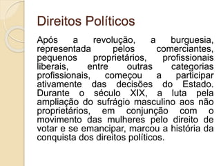 Direitos Políticos
Após a revolução, a burguesia,
representada pelos comerciantes,
pequenos proprietários, profissionais
liberais, entre outras categorias
profissionais, começou a participar
ativamente das decisões do Estado.
Durante o século XIX, a luta pela
ampliação do sufrágio masculino aos não
proprietários, em conjunção com o
movimento das mulheres pelo direito de
votar e se emancipar, marcou a história da
conquista dos direitos políticos.
 
