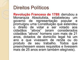 Direitos Políticos
Revolução Francesa de 1789: derrubou a
Monarquia Absolutista, estabeleceu um
governo de representação popular e
promulgou uma Constituição que estendeu
o direito de votar e ser votado aos
cidadãos “ativos” (eram considerados
cidadãos “ativos” homens com mais de 21
anos, dotados de domicílio legal há um
ano e que vivessem de renda ou do
produto de seu trabalho. Todos que
preenchessem esses requisitos e tivessem
mais de 25 anos eram também elegíveis).
 