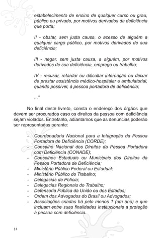 14
estabelecimento de ensino de qualquer curso ou grau,
público ou privado, por motivos derivados da deficiência
que porta;
II - obstar, sem justa causa, o acesso de alguém a
qualquer cargo público, por motivos derivados de sua
deficiência;
III - negar, sem justa causa, a alguém, por motivos
derivados de sua deficiência, emprego ou trabalho;
IV - recusar, retardar ou dificultar internação ou deixar
de prestar assistência médico-hospitalar e ambulatorial,
quando possível, à pessoa portadora de deficiência;
...”
No final deste livreto, consta o endereço dos órgãos que
devem ser procurados caso os direitos da pessoa com deficiência
sejam violados. Entretanto, adiantamos que as denúncias poderão
ser representadas perante:
Coordenadoria Nacional para a Integração da Pessoa-	
Portadora de Deficiência (CORDE);
Conselho Nacional dos Direitos da Pessoa Portadora-	
com Deficiência (CONADE);
Conselhos Estaduais ou Municipais dos Direitos da-	
Pessoa Portadora de Deficiência;
Ministério Público Federal ou Estadual;-	
Ministério Público do Trabalho;-	
Delegacias de Polícia;-	
Delegacias Regionais do Trabalho;-	
Defensoria Pública da União ou dos Estados;-	
Ordem dos Advogados do Brasil ou Advogados;-	
Associações criadas há pelo menos 1 (um ano) e que-	
incluam entre suas finalidades institucionais a proteção
à pessoa com deficiência.
 