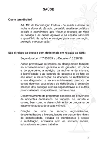 15
SAÚDE
Quem tem direito?
Art. 196 da Constituição Federal - “a saúde é direito de
todos e dever do Estado, garantido mediante políticas
sociais e econômicas que visem à redução do risco
de doença e de outros agravos e ao acesso universal
e igualitário às ações e serviços para sua promoção,
proteção e recuperação.”
São direitos da pessoa com deficiência em relação ao SUS:
Segundo a Lei nº 7.853/89 e o Decreto nº 3.298/99:
Ações preventivas referentes ao planejamento familiar;-	
ao aconselhamento genético e da gravidez, do parto
e do puerpério; à nutrição da mulher e da criança;
à identificação e ao controle da gestante e do feto de
alto risco; à imunização; às doenças do metabolismo
e seu diagnóstico e ao encaminhamento precoce de
outras doenças causadoras de deficiência; à detecção
precoce das doenças crônico-degenerativas e a outras
potencialmente incapacitantes, dentre outras.
Desenvolvimento de programas especiais de prevenção-	
de acidentes domésticos, de trabalho, de trânsito e
outros, bem como o desenvolvimento de programa de
tratamento adequado a suas vítimas.
Criação de rede de serviços regionalizados,-	
descentralizados e hierarquizados em crescentes níveis
de complexidade, voltada ao atendimento à saúde
e reabilitação, articulada com os serviços sociais,
educacionais e com o trabalho.
 