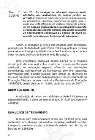 20
Dec. nº
3.298/99
“Art.  25.   Os serviços de educação especial serão
ofertados nas instituições de ensino público ou
privado do sistema de educação geral, de forma transitória
ou permanente, mediante programas de apoio para o
aluno que está integrado no sistema regular de ensino,
ou em escolas especializadas exclusivamente quando
a educação das escolas comuns não puder satisfazer
as necessidades educativas ou sociais do aluno ou
quando necessário ao bem-estar do educando.”
Assim, a educação é direito das pessoas com deficiência,
podendo ser ofertada tanto pelo Poder Público quanto por escolas
privadas mantidas por entidades sem fins lucrativos, que podem
obter recursos públicos do Ministério da Educação.
Uma importante conquista destes alunos foi a inclusão
do cômputo de suas matrículas, conforme o censo escolar mais
atualizado, na educação especial oferecida em instituições
comunitárias, confessionais ou filantrópicas sem fins lucrativos,
conveniadas com o poder público, para efeitos da obtenção de
recursos oriundos do Fundo de Manutenção e Desenvolvimento da
Educação Básica e de Valorização dos Profissionais da Educação
– FUNDEB, criado pela Lei nº 11.494, de 20 de junho de 2007.
QUEM TEM DIREITO
 
A educação do aluno com deficiência deverá iniciar-se na
educação infantil, a partir de zero anos (art. 24, § 3º do Decreto nº
3.298/99).
IGUALDADE DE TRATAMENTO
O aluno com deficiência tem direito aos mesmos benefícios
conferidos aos demais educandos, inclusive material escolar,
transporte, merenda escolar e bolsas de estudo (art. 24, VI, do
Decreto nº 3.298/99)
 