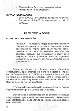 30
Procuração (se for o caso), acompanhada de-	
identidade e CPF do procurador.
OUTRAS INFORMAÇÕES:
Lei nº 8.742/93 - Lei Orgânica da Assistência Social.–	
Decreto nº 6.214/07 – regulamenta a Lei nº–	
8.742/93.
PREVIDÊNCIA SOCIAL
O QUE DIZ A CONSTITUIÇÃO
Art. 201, § 1º - “É vedada a adoção de requisitos e critérios
diferenciados para a concessão de aposentadoria aos
beneficiários do regime geral de previdência social,
ressalvados os casos de atividades exercidas sob
condições especiais que prejudiquem a saúde ou a
integridade física e quando se tratar de segurados
portadores de deficiência, nos termos definidos em lei
complementar.”
Buscando atender ao disposto neste dispositivo
constitucional, apresentamos no Senado Federal o Projeto
de Lei Complementar nº 358/05, que dispõe sobre a adoção
de requisitos e critérios diferenciados para a concessão de
aposentadoria aos segurados com deficiência filiados ao
Regime Geral de Previdência Social.
O Projeto já foi aprovado na Comissão de Assuntos Sociais
e aguarda remessa para a Câmara dos Deputados.
Enquanto não é transformado em lei, permanece aplicável
à legislação em vigor, que não estabelece requisitos diferenciados
na aposentadoria por idade e tempo de contribuição para a pessoa
com deficiência.
 