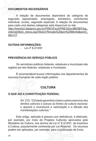 34
DOCUMENTOS NECESSÁRIOS
A relação de documentos dependerá da categoria de
segurado (aposentado, empregado, doméstico, contribuinte
individual, avulso, segurado especial). A relação de documentos
para cada uma destas categorias está disponível no site
http://menta2.dataprev.gov.br/PREVFacil/PREVDoc/BENEF/pg_
internet/iben_menu.asp?titulo=Pensão%20por%20Morte&parm_
doc=17
OUTRAS INFORMAÇÕES:
Lei nº 8.213/91-	
PREVIDÊNCIA NO SERVIÇO PÚBLICO
Os servidores públicos federais, estaduais e municipais são
regidos por leis federais, estaduais e municipais.
É recomendável buscar informações nos departamentos de
recursos humanos de cada órgão público.
CULTURA
O QUE DIZ A CONSTITUIÇÃO FEDERAL
Art. 215. “O Estado garantirá a todos o pleno exercício dos
direitos culturais e acesso às fontes da cultura nacional,
e apoiará e incentivará a valorização e a difusão das
manifestações culturais.”
Este artigo, aplicado à pessoa com deficiência, é efetivado,
por exemplo, por meio de Projetos Culturais aprovados pelo
Ministério da Cultura, nos termos da Lei nº 8.313/91, de Incentivo
à Cultura, popularmente conhecida por Lei Roaunet. Os recursos
podem ser aplicados, por exemplo, para a publicação de livros.
 