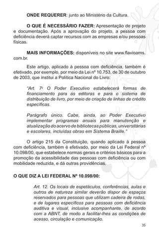 35
ONDE REQUERER: junto ao Ministério da Cultura.
O QUE É NECESSÁRIO FAZER: Apresentação de projeto
e documentação. Após a aprovação do projeto, a pessoa com
deficiência deverá captar recursos com as empresas e/ou pessoas
físicas.
MAIS INFORMAÇÕES: disponíveis no site www.flavioarns.
com.br.
Este artigo, aplicado à pessoa com deficiência, também é
efetivado, por exemplo, por meio da Lei nº 10.753, de 30 de outubro
de 2003, que institui a Política Nacional do Livro:
“Art. 7o
O Poder Executivo estabelecerá formas de
financiamento para as editoras e para o sistema de
distribuição de livro, por meio de criação de linhas de crédito
específicas.
Parágrafo único. Cabe, ainda, ao Poder Executivo
implementar programas anuais para manutenção e
atualização do acervo de bibliotecas públicas, universitárias
e escolares, incluídas obras em Sistema Braille.”
O artigo 215 da Constituição, quando aplicado à pessoa
com deficiência, também é efetivado, por meio da Lei Federal nº
10.098/00, que estabelece normas gerais e critérios básicos para a
promoção da acessibilidade das pessoas com deficiência ou com
mobilidade reduzida, e dá outras providências.
O QUE DIZ A LEI FEDERAL Nº 10.098/00:
Art. 12. Os locais de espetáculos, conferências, aulas e
outros de natureza similar deverão dispor de espaços
reservados para pessoas que utilizam cadeira de rodas,
e de lugares específicos para pessoas com deficiência
auditiva e visual, inclusive acompanhante, de acordo
com a ABNT, de modo a facilitar-lhes as condições de
acesso, circulação e comunicação.
 