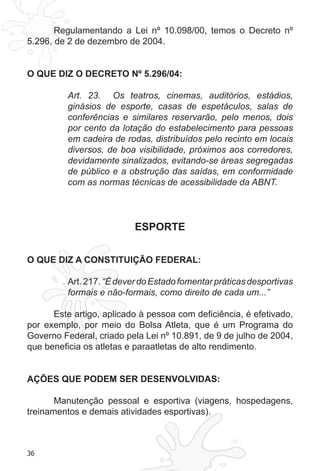 36
Regulamentando a Lei nº 10.098/00, temos o Decreto nº
5.296, de 2 de dezembro de 2004.
O QUE DIZ O DECRETO Nº 5.296/04:
Art.  23.   Os teatros, cinemas, auditórios, estádios,
ginásios de esporte, casas de espetáculos, salas de
conferências e similares reservarão, pelo menos, dois
por cento da lotação do estabelecimento para pessoas
em cadeira de rodas, distribuídos pelo recinto em locais
diversos, de boa visibilidade, próximos aos corredores,
devidamente sinalizados, evitando-se áreas segregadas
de público e a obstrução das saídas, em conformidade
com as normas técnicas de acessibilidade da ABNT.
ESPORTE
O QUE DIZ A CONSTITUIÇÃO FEDERAL:
Art.217.“ÉdeverdoEstadofomentarpráticasdesportivas
formais e não-formais, como direito de cada um...”
Este artigo, aplicado à pessoa com deficiência, é efetivado,
por exemplo, por meio do Bolsa Atleta, que é um Programa do
Governo Federal, criado pela Lei nº 10.891, de 9 de julho de 2004,
que beneficia os atletas e paraatletas de alto rendimento.
AÇÕES QUE PODEM SER DESENVOLVIDAS:
Manutenção pessoal e esportiva (viagens, hospedagens,
treinamentos e demais atividades esportivas).
 