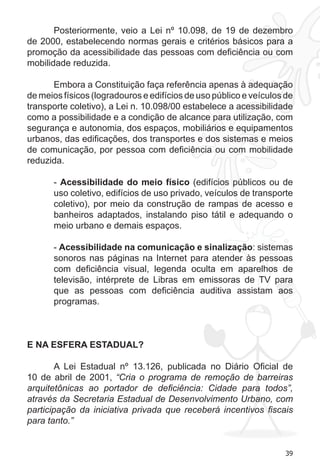 39
Posteriormente, veio a Lei nº 10.098, de 19 de dezembro
de 2000, estabelecendo normas gerais e critérios básicos para a
promoção da acessibilidade das pessoas com deficiência ou com
mobilidade reduzida.
Embora a Constituição faça referência apenas à adequação
de meios físicos (logradouros e edifícios de uso público e veículos de
transporte coletivo), a Lei n. 10.098/00 estabelece a acessibilidade
como a possibilidade e a condição de alcance para utilização, com
segurança e autonomia, dos espaços, mobiliários e equipamentos
urbanos, das edificações, dos transportes e dos sistemas e meios
de comunicação, por pessoa com deficiência ou com mobilidade
reduzida.
- Acessibilidade do meio físico (edifícios públicos ou de
uso coletivo, edifícios de uso privado, veículos de transporte
coletivo), por meio da construção de rampas de acesso e
banheiros adaptados, instalando piso tátil e adequando o
meio urbano e demais espaços.
- Acessibilidade na comunicação e sinalização: sistemas
sonoros nas páginas na Internet para atender às pessoas
com deficiência visual, legenda oculta em aparelhos de
televisão, intérprete de Libras em emissoras de TV para
que as pessoas com deficiência auditiva assistam aos
programas.
E NA ESFERA ESTADUAL?
A Lei Estadual nº 13.126, publicada no Diário Oficial de
10 de abril de 2001, “Cria o programa de remoção de barreiras
arquitetônicas ao portador de deficiência: Cidade para todos”,
através da Secretaria Estadual de Desenvolvimento Urbano, com
participação da iniciativa privada que receberá incentivos fiscais
para tanto.”
 