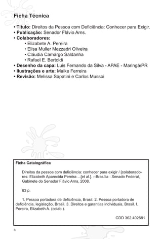 4
Ficha Técnica
• Título: Direitos da Pessoa com Deficiência: Conhecer para Exigir.
• Publicação: Senador Flávio Arns.
• Colaboradores:
• Elizabete A. Pereira
• Elisa Muller Mezzadri Oliveira
• Cláudia Camargo Saldanha
• Rafael E. Bertoldi
• Desenho da capa: Luis Fernando da Silva - APAE - Maringá/PR
• Ilustrações e arte: Maike Ferreira
• Revisão: Melissa Sapatini e Carlos Mussoi
Ficha Catalográfica
Direitos da pessoa com deficiência: conhecer para exigir / [colaborado-
res: Elizabeth Aparecida Pereira ...[et al.]. --Brasília : Senado Federal,
Gabinete do Senador Flávio Arns, 2008.
83 p.
1. Pessoa portadora de deficiência, Brasil. 2. Pessoa portadora de
deficiência, legislação, Brasil. 3. Direitos e garantias individuais, Brasil. I.
Pereira, Elizabeth A. (colab.).
CDD 362.402681
 