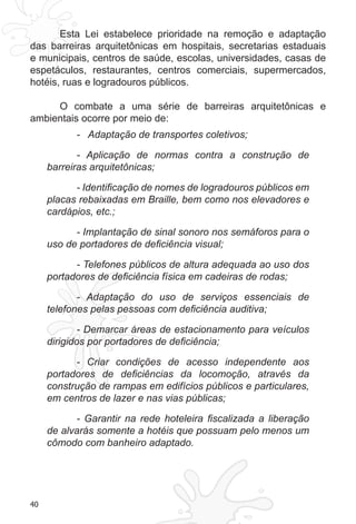40
Esta Lei estabelece prioridade na remoção e adaptação
das barreiras arquitetônicas em hospitais, secretarias estaduais
e municipais, centros de saúde, escolas, universidades, casas de
espetáculos, restaurantes, centros comerciais, supermercados,
hotéis, ruas e logradouros públicos.
O combate a uma série de barreiras arquitetônicas e
ambientais ocorre por meio de:
- Adaptação de transportes coletivos;
- Aplicação de normas contra a construção de
barreiras arquitetônicas;
- Identificação de nomes de logradouros públicos em
placas rebaixadas em Braille, bem como nos elevadores e
cardápios, etc.;
- Implantação de sinal sonoro nos semáforos para o
uso de portadores de deficiência visual;
- Telefones públicos de altura adequada ao uso dos
portadores de deficiência física em cadeiras de rodas;
- Adaptação do uso de serviços essenciais de
telefones pelas pessoas com deficiência auditiva;
- Demarcar áreas de estacionamento para veículos
dirigidos por portadores de deficiência;
- Criar condições de acesso independente aos
portadores de deficiências da locomoção, através da
construção de rampas em edifícios públicos e particulares,
em centros de lazer e nas vias públicas;
- Garantir na rede hoteleira fiscalizada a liberação
de alvarás somente a hotéis que possuam pelo menos um
cômodo com banheiro adaptado.
 