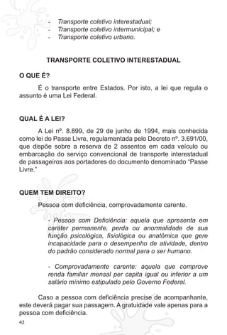 42
Transporte coletivo interestadual;-	
Transporte coletivo intermunicipal; e-	
Transporte coletivo urbano.-	
TRANSPORTE COLETIVO INTERESTADUAL
O QUE É?
É o transporte entre Estados. Por isto, a lei que regula o
assunto é uma Lei Federal.
QUAL É A LEI?
A Lei nº. 8.899, de 29 de junho de 1994, mais conhecida
como lei do Passe Livre, regulamentada pelo Decreto nº. 3.691/00,
que dispõe sobre a reserva de 2 assentos em cada veículo ou
embarcação do serviço convencional de transporte interestadual
de passageiros aos portadores do documento denominado “Passe
Livre.”
QUEM TEM DIREITO?
Pessoa com deficiência, comprovadamente carente.
- Pessoa com Deficiência: aquela que apresenta em
caráter permanente, perda ou anormalidade de sua
função psicológica, fisiológica ou anatômica que gere
incapacidade para o desempenho de atividade, dentro
do padrão considerado normal para o ser humano.
- Comprovadamente carente: aquela que comprove
renda familiar mensal per capita igual ou inferior a um
salário mínimo estipulado pelo Governo Federal.
Caso a pessoa com deficiência precise de acompanhante,
este deverá pagar sua passagem. A gratuidade vale apenas para a
pessoa com deficiência.
 