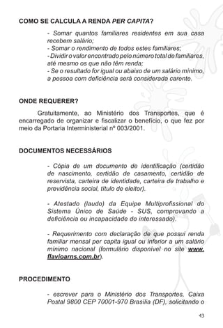 43
COMO SE CALCULA A RENDA PER CAPITA?
- Somar quantos familiares residentes em sua casa
recebem salário;
- Somar o rendimento de todos estes familiares;
-Dividirovalorencontradopelonúmerototaldefamiliares,
até mesmo os que não têm renda;
- Se o resultado for igual ou abaixo de um salário mínimo,
a pessoa com deficiência será considerada carente.
ONDE REQUERER?
Gratuitamente, ao Ministério dos Transportes, que é
encarregado de organizar e fiscalizar o benefício, o que fez por
meio da Portaria Interministerial nº 003/2001.
DOCUMENTOS NECESSÁRIOS
- Cópia de um documento de identificação (certidão
de nascimento, certidão de casamento, certidão de
reservista, carteira de identidade, carteira de trabalho e
previdência social, título de eleitor).
- Atestado (laudo) da Equipe Multiprofissional do
Sistema Único de Saúde - SUS, comprovando a
deficiência ou incapacidade do interessado).
- Requerimento com declaração de que possui renda
familiar mensal per capita igual ou inferior a um salário
mínimo nacional (formulário disponível no site www.
flavioarns.com.br).
PROCEDIMENTO
- escrever para o Ministério dos Transportes, Caixa
Postal 9800 CEP 70001-970 Brasília (DF), solicitando o
 