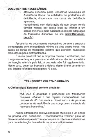 46
DOCUMENTOS NECESSÁRIOS
atestado expedido pelos Conselhos Municipais de-	
Assistência Social ou entidades de portadores de
deficiência, dispensado nos casos de deficiência
aparente;
requerimento com declaração de que possui renda-	
familiar mensal per capita igual ou inferior a um
salário mínimo e meio nacional (mediante adaptação
do formulário disponível no site www.flavioarns.
com.br).
Apresentar os documentos necessários perante a empresa
de transporte com antecedência mínima de vinte quatro horas, nos
casos de linhas de transporte coletivo que atendam municípios
além das regiões metropolitanas.
É muito provável que a empresa recuse o embarque, sob
o argumento de que a pessoa com deficiência não tem a carteira
de isenção referida pela lei, já que esta não foi regulamentada.
Neste caso, deve ser buscada a defesa deste direito perante um
dos órgãos referidos nas páginas 73 a 81.
TRANSPORTE COLETIVO URBANO
A Constituição Estadual contém previsão:
“Art. 224. É garantida a gratuidade nos transportes
coletivos urbanos e das regiões metropolitanas aos
maiores de 65 (sessenta e cinco) anos e às pessoas
portadoras de deficiência que comprovem carência de
recursos financeiros.”
Assim, o transporte coletivo dentro do Município é um direito
da pessoa com deficiência. Recomendamos verificar junto às
SecretariasMunicipaisdeTransportequaisoscritériosestabelecidos
para caracterização da carência de recursos financeiros.
 