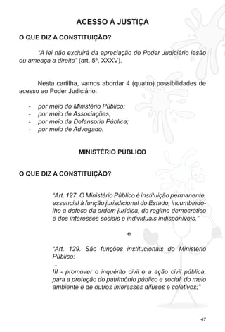 47
ACESSO À JUSTIÇA
O QUE DIZ A CONSTITUIÇÃO?
“A lei não excluirá da apreciação do Poder Judiciário lesão
ou ameaça a direito” (art. 5º, XXXV).
Nesta cartilha, vamos abordar 4 (quatro) possibilidades de
acesso ao Poder Judiciário:
por meio do Ministério Público;-	
por meio de Associações;-	
por meio da Defensoria Pública;-	
por meio de Advogado.-	
MINISTÉRIO PÚBLICO
O QUE DIZ A CONSTITUIÇÃO?
“Art. 127. O Ministério Público é instituição permanente,
essencial à função jurisdicional do Estado, incumbindo-
lhe a defesa da ordem jurídica, do regime democrático
e dos interesses sociais e individuais indisponíveis.”
e
“Art. 129. São funções institucionais do Ministério
Público:
...
III - promover o inquérito civil e a ação civil pública,
para a proteção do patrimônio público e social, do meio
ambiente e de outros interesses difusos e coletivos;”
 
