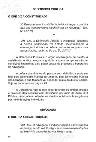 50
DEFENSORIA PÚBLICA
O QUE DIZ A CONSTITUIÇÃO?
“O Estado prestará assistência jurídica integral e gratuita
aos que comprovarem insuficiência de recursos.” (art.
5º, LXXIV)
e
“Art. 134. A Defensoria Pública é instituição essencial
à função jurisdicional do Estado, incumbindo-lhe a
orientação jurídica e a defesa, em todos os graus, dos
necessitados, na forma do art. 5º, LXXIV.”
A Defensoria Pública é o órgão encarregado de prestar a
assistência jurídica integral e gratuita a quem comprove não ter
condições financeiras para pagar custas do processo e honorários
de advogado.
A defesa dos direitos da pessoa com deficiência pode ser
feita pela Defensoria Pública da União ou pela Defensoria Pública
dos Estados, o que também vai depender muito do direito violado.
Veja os endereços na página 73.
A Defensoria Pública não pode defender os direitos difusos
e coletivos das pessoas com deficiência por meio de Ação Civil
Pública, mas podem defender os direitos individuais homogêneos
por meio de ações individuais.
ADVOGADO
O QUE DIZ A CONSTITUIÇÃO?
“Art. 133. O advogado é indispensável à administração
da justiça, sendo inviolável por seus atos e manifestações
no exercício da profissão, nos limites da lei. “
 