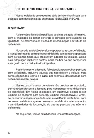 52
II. OUTROS DIREITOS ASSEGURADOS
Nossalegislaçãoconcedeumasériedeincentivosfiscaispara
pessoas com deficiência: as chamadas ISENÇÕES FISCAIS.
O QUE SÃO?
As isenções fiscais são políticas públicas de ação afirmativa,
com a finalidade de tornar concreto o princípio constitucional da
igualdade, neutralizando os efeitos da discriminação em virtude da
deficiência.
Nocasodaaquisiçãodeveículosporpessoascomdeficiência,
aisençãofoitrazidacomopropósitoinicialdecompensaraspessoas
com deficiência física que precisavam adaptar os veículos. Como
esta adaptação implicava custos, nada melhor do que compensar
este gasto com a redução dos impostos.
Posteriormente, a isenção foi estendida para outras pessoas
com deficiência, inclusive aquelas que não dirigem o veículo, mas
serão conduzidas, como é o caso, por exemplo, das pessoas com
deficiência mental severa.
Nestes casos, apesar do veículo não precisar ser adaptado,
permaneceu presente a isenção para compensar uma dificuldade
de locomoção. Em nossa sociedade, um automóvel deixou de ser
um bem de consumo para se tornar um bem indispensável. Porém,
se pensarmos nossa sociedade sem a existência deste bem, com
certeza constatamos que as pessoas com deficiência teriam muito
mais dificuldades de locomoção do que as pessoas que não tem
deficiência.
Na seqüência, vamos detalhar cada uma destas isenções.
 