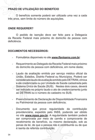 54
PRAZO DE UTILIZAÇÃO DO BENEFÍCIO
O benefício somente poderá ser utilizado uma vez a cada
três anos, sem limite do número de aquisições.
ONDE REQUERER?
	 O pedido de isenção deve ser feito para a Delegacia
da Receita Federal mais próximo do domicílio da pessoa com
deficiência.
DOCUMENTOS NECESSÁRIOS:
Formulários disponíveis no site-	 www.flavioarns.com.br;
Requerimento ao Delegado da Receita Federal mais próximo-	
do domicílio da pessoa com deficiência, em nome desta;
Laudo de avaliação emitido por serviço médico oficial da-	
União, Estados, Distrito Federal ou Municípios. Poderá ser
consideradolaudodeavaliaçãoemitidopeloDETRAN,clínica
a ele credenciada ou por Unidade de Saúde cadastrada pelo
Sistema Único de Saúde (SUS). Nestes dois casos, deverá
ser indicado no próprio laudo o ato de credenciamento junto
ao DETRAN ou o número do cadastro no SUS;
Preenchimento de Declaração de Disponibilidade Financeira-	
ou Patrimonial da pessoa com deficiência;
Documento que prove regularidade da contribuição-	
previdenciária, expedido pelo INSS, podendo ser obtido
no site www.mpas.gov.br. A regularidade também poderá
ser comprovada por meio de carnês e comprovante de
recebimento de benefício, ou mesmo declaração, sob as
penas da lei, de que a pessoa não é contribuinte ou de que
é isenta da referida contribuição;
 