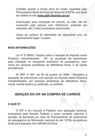 55
Certidão quanto à dívida ativa da União, expedida pela-	
Procuradoria-Geral da Fazenda Nacional (PGFN), que pode
ser obtida no site www.pgfn.fazenda.gov.br;
Autorização para condução do veículo, se este não for-	
conduzido pela pessoa com deficiência, podendo ser
indicados até 3 (três) condutores autorizados;
Cópia da carteira de identidade do requerente e/ou do-	
representante legal / curador.
MAIS INFORMAÇÕES
Lei nº 8.199/91: Dispõe sobre a Isenção do Imposto sobre
Produtos Industrializados - IPI, na aquisição de automóveis
para utilização no transporte autônomo de passageiros, bem
como por pessoas portadoras de deficiência física, e dá outras
providências.
IN SRF nº 607, de 05 de janeiro de 2006 - Disciplina a
aquisição de automóveis com isenção do Imposto sobre Produtos
Industrializados, por pessoas portadoras de deficiência física,
visual, mental severa ou profunda, ou autistas.
ISENÇÃO DO IOF NA COMPRA DE CARROS
O QUE É?
O IOF é um Imposto é Federal, com aplicação nacional,
arrecadado pela Receita Federal, a quem compete autorizar a
isenção na aquisição em caso de financiamento de automóveis
de passageiros de fabricação nacional de até 127Hp de potência
bruta para pessoas com deficiência física.
 