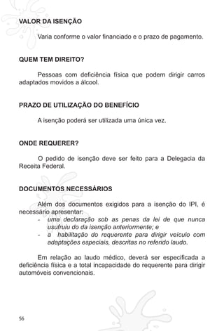 56
VALOR DA ISENÇÃO
Varia conforme o valor financiado e o prazo de pagamento.
QUEM TEM DIREITO?
Pessoas com deficiência física que podem dirigir carros
adaptados movidos a álcool.
PRAZO DE UTILIZAÇÃO DO BENEFÍCIO
A isenção poderá ser utilizada uma única vez.
ONDE REQUERER?
	 O pedido de isenção deve ser feito para a Delegacia da
Receita Federal.
DOCUMENTOS NECESSÁRIOS
Além dos documentos exigidos para a isenção do IPI, é
necessário apresentar:
uma declaração sob as penas da lei de que nunca-	
usufruiu do da isenção anteriormente; e
a habilitação do requerente para dirigir veículo com-	
adaptações especiais, descritas no referido laudo.
Em relação ao laudo médico, deverá ser especificada a
deficiência física e a total incapacidade do requerente para dirigir
automóveis convencionais.
 