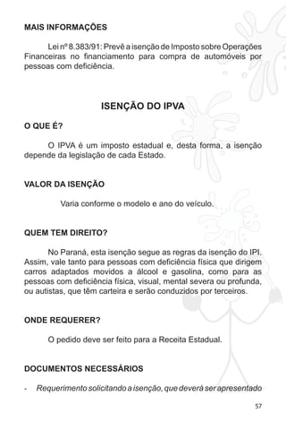57
MAIS INFORMAÇÕES
Lei nº 8.383/91: Prevê a isenção de Imposto sobre Operações
Financeiras no financiamento para compra de automóveis por
pessoas com deficiência.
ISENÇÃO DO IPVA
O QUE É?
O IPVA é um imposto estadual e, desta forma, a isenção
depende da legislação de cada Estado.
VALOR DA ISENÇÃO
Varia conforme o modelo e ano do veículo.
QUEM TEM DIREITO?
No Paraná, esta isenção segue as regras da isenção do IPI.
Assim, vale tanto para pessoas com deficiência física que dirigem
carros adaptados movidos a álcool e gasolina, como para as
pessoas com deficiência física, visual, mental severa ou profunda,
ou autistas, que têm carteira e serão conduzidos por terceiros.
ONDE REQUERER?
O pedido deve ser feito para a Receita Estadual.
DOCUMENTOS NECESSÁRIOS
Requerimentosolicitandoaisenção,quedeveráserapresentado-	
 