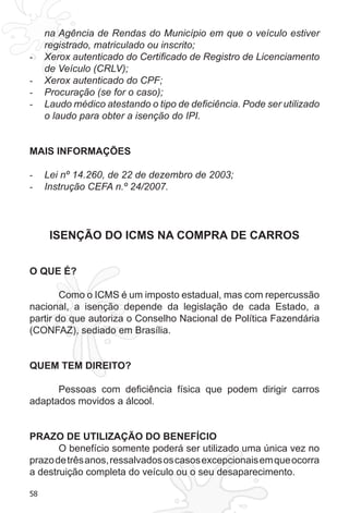 58
na Agência de Rendas do Município em que o veículo estiver
registrado, matriculado ou inscrito;
Xerox autenticado do Certificado de Registro de Licenciamento-	
de Veículo (CRLV);
Xerox autenticado do CPF;-	
Procuração (se for o caso);-	
Laudo médico atestando o tipo de deficiência. Pode ser utilizado-	
o laudo para obter a isenção do IPI.
MAIS INFORMAÇÕES
Lei nº 14.260, de 22 de dezembro de 2003;-	
Instrução CEFA n.º 24/2007.-	
ISENÇÃO DO ICMS NA COMPRA DE CARROS
O QUE É?
Como o ICMS é um imposto estadual, mas com repercussão
nacional, a isenção depende da legislação de cada Estado, a
partir do que autoriza o Conselho Nacional de Política Fazendária
(CONFAZ), sediado em Brasília.
QUEM TEM DIREITO?
Pessoas com deficiência física que podem dirigir carros
adaptados movidos a álcool.
PRAZO DE UTILIZAÇÃO DO BENEFÍCIO
O benefício somente poderá ser utilizado uma única vez no
prazodetrêsanos,ressalvadososcasosexcepcionaisemqueocorra
a destruição completa do veículo ou o seu desaparecimento.
 