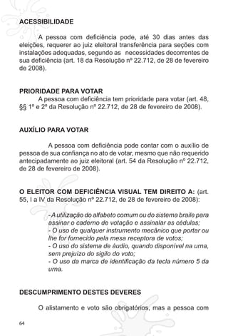 64
ACESSIBILIDADE
A pessoa com deficiência pode, até 30 dias antes das
eleições, requerer ao juiz eleitoral transferência para seções com
instalações adequadas, segundo as necessidades decorrentes de
sua deficiência (art. 18 da Resolução nº 22.712, de 28 de fevereiro
de 2008).
PRIORIDADE PARA VOTAR
A pessoa com deficiência tem prioridade para votar (art. 48,
§§ 1º e 2º da Resolução nº 22.712, de 28 de fevereiro de 2008).
AUXÍLIO PARA VOTAR
A pessoa com deficiência pode contar com o auxílio de
pessoa de sua confiança no ato de votar, mesmo que não requerido
antecipadamente ao juiz eleitoral (art. 54 da Resolução nº 22.712,
de 28 de fevereiro de 2008).
O ELEITOR COM DEFICIÊNCIA VISUAL TEM DIREITO A: (art.
55, I a IV da Resolução nº 22.712, de 28 de fevereiro de 2008):
-Autilização do alfabeto comum ou do sistema braile para
assinar o caderno de votação e assinalar as cédulas;
- O uso de qualquer instrumento mecânico que portar ou
lhe for fornecido pela mesa receptora de votos;
- O uso do sistema de áudio, quando disponível na urna,
sem prejuízo do sigilo do voto;
- O uso da marca de identificação da tecla número 5 da
urna.
DESCUMPRIMENTO DESTES DEVERES
O alistamento e voto são obrigatórios, mas a pessoa com
 