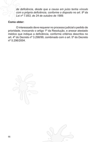 66
de deficiência, desde que a causa em juízo tenha vínculo
com a própria deficiência, conforme o disposto no art. 9º da
Lei nº 7.853, de 24 de outubro de 1989.
Como obter:
O interessado deve requerer no processo judicial o pedido de
prioridade, invocando o artigo 1º da Resolução, e anexar atestado
médico que indique a deficiência, conforme critérios descritos no
art. 4º do Decreto nº 3.298/99, combinado com o art. 5º do Decreto
nº 5.296/2004.
 
