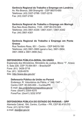 77
Gerência Regional do Trabalho e Emprego em Londrina
Av. Rio Branco, 269 Shangrilá - CEP 86070-690
Telefones: (43) 3327-2788 / 3327-2216
Fax: (43) 3327-2182
Gerência Regional do Trabalho e Emprego em Maringá
Rua Neo Alves Martins, 1124 - CEP 80.010-924
Telefones: (44) 3901-4339 / 3901-4341 / 3901-4342
Fax: (44) 3901-4301
Gerência Regional do Trabalho e Emprego em Ponta
Grossa
Rua Teodoro Rosa, 851 - Centro - CEP 84010-180
Telefones: (42) 3901-3900 (geral e fax), 3901-3904,
3901-3906 e 3901-3906 (fax)
DEFENSORIA PÚBLICA-GERAL DA UNIÃO
Esplanada dos Ministérios, Ministério da Justiça, Bloco “T”, Anexo
II, Sala 228, CEP 70.064-901 – Brasília/DF 
Fone: (61)  3429-3718
Fax: (61)  3226-6578
Site: http://www.dpu.gov.br/
Defensoria Pública da União no Paraná
Endereço: R. Voluntários da Pátria, n° 546 / 547 –
Centro CEP: 80.020-000 – Curitiba/PR
E-mail: dpu.pr@defensoriapublica.gov.br
Fone: (0xx41) 3304-4370
Fone/Fax: (0xx41) 3232 9797
DEFENSORIA PÚBLICA DO ESTADO DO PARANÁ – DPP
Alameda Cabral, 184, Centro, Curitiba – PR, CEP 80.410-210
Fone: (41) 3219-7300
e-mail: dpp@pr.gov.br
 