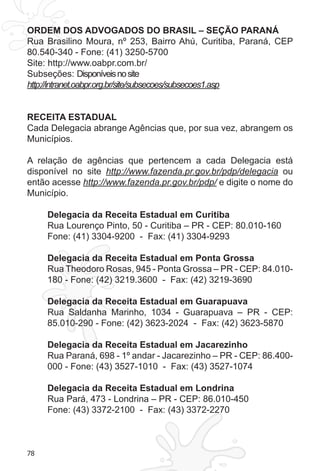 78
ORDEM DOS ADVOGADOS DO BRASIL – SEÇÃO PARANÁ
Rua Brasilino Moura, nº 253, Bairro Ahú, Curitiba, Paraná, CEP
80.540-340 - Fone: (41) 3250-5700
Site: http://www.oabpr.com.br/
Subseções: Disponíveisnosite
http://intranet.oabpr.org.br/site/subsecoes/subsecoes1.asp
RECEITA ESTADUAL
Cada Delegacia abrange Agências que, por sua vez, abrangem os
Municípios.
A relação de agências que pertencem a cada Delegacia está
disponível no site http://www.fazenda.pr.gov.br/pdp/delegacia ou
então acesse http://www.fazenda.pr.gov.br/pdp/ e digite o nome do
Município.
Delegacia da Receita Estadual em Curitiba
Rua Lourenço Pinto, 50 - Curitiba – PR - CEP: 80.010-160
Fone: (41) 3304-9200 - Fax: (41) 3304-9293
Delegacia da Receita Estadual em Ponta Grossa
Rua Theodoro Rosas, 945 - Ponta Grossa – PR - CEP: 84.010-
180 - Fone: (42) 3219.3600 - Fax: (42) 3219-3690
Delegacia da Receita Estadual em Guarapuava
Rua Saldanha Marinho, 1034 - Guarapuava – PR - CEP:
85.010-290 - Fone: (42) 3623-2024 - Fax: (42) 3623-5870
Delegacia da Receita Estadual em Jacarezinho
Rua Paraná, 698 - 1º andar - Jacarezinho – PR - CEP: 86.400-
000 - Fone: (43) 3527-1010 - Fax: (43) 3527-1074
Delegacia da Receita Estadual em Londrina
Rua Pará, 473 - Londrina – PR - CEP: 86.010-450
Fone: (43) 3372-2100 - Fax: (43) 3372-2270
 