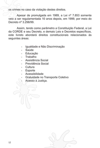 12 
os crimes no caso da violação destes direitos. 
Apesar de promulgada em 1989, a Lei nº 7.853 somente 
veio a ser regulamentada 10 anos depois, em 1999, por meio do 
Decreto nº 3.298/99. 
Assim, tendo como parâmetro a Constituição Federal, a Lei 
da CORDE e seu Decreto, e demais Leis e Decretos específicos, 
este livreto abordará direitos constitucionais relacionados às 
seguintes áreas: 
- Igualdade e Não Discriminação 
- Saúde 
- Educação 
- Trabalho 
- Assistência Social 
- Previdência Social 
- Cultura 
- Esporte 
- Acessibilidade 
- Gratuidade no Transporte Coletivo 
- Acesso à Justiça. 
 