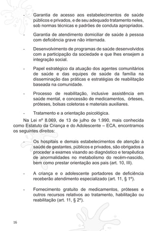 16 
- Garantia de acesso aos estabelecimentos de saúde 
públicos e privados, e de seu adequado tratamento neles, 
sob normas técnicas e padrões de conduta apropriados. 
- Garantia de atendimento domiciliar de saúde à pessoa 
com deficiência grave não internada. 
- Desenvolvimento de programas de saúde desenvolvidos 
com a participação da sociedade e que lhes ensejem a 
integração social. 
- Papel estratégico da atuação dos agentes comunitários 
de saúde e das equipes de saúde da família na 
disseminação das práticas e estratégias de reabilitação 
baseada na comunidade. 
- Processo de reabilitação, inclusive assistência em 
saúde mental, e concessão de medicamentos, órteses, 
próteses, bolsas coletoras e materiais auxiliares. 
- Tratamento e a orientação psicológica. 
Na Lei nº 8.069, de 13 de julho de 1.990, mais conhecida 
como Estatuto da Criança e do Adolescente – ECA, encontramos 
os seguintes direitos: 
- Os hospitais e demais estabelecimentos de atenção à 
saúde de gestantes, públicos e privados, são obrigados a 
proceder a exames visando ao diagnóstico e terapêutica 
de anormalidades no metabolismo do recém-nascido, 
bem como prestar orientação aos pais (art. 10, III). 
- A criança e o adolescente portadores de deficiência 
receberão atendimento especializado (art. 11, § 1º). 
- Fornecimento gratuito de medicamentos, próteses e 
outros recursos relativos ao tratamento, habilitação ou 
reabilitação (art. 11, § 2º). 
 