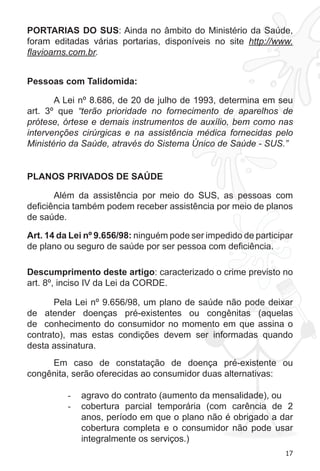 17 
PORTARIAS DO SUS: Ainda no âmbito do Ministério da Saúde, 
foram editadas várias portarias, disponíveis no site http://www. 
flavioarns.com.br. 
Pessoas com Talidomida: 
A Lei nº 8.686, de 20 de julho de 1993, determina em seu 
art. 3º que “terão prioridade no fornecimento de aparelhos de 
prótese, órtese e demais instrumentos de auxílio, bem como nas 
intervenções cirúrgicas e na assistência médica fornecidas pelo 
Ministério da Saúde, através do Sistema Único de Saúde - SUS.” 
PLANOS PRIVADOS DE SAÚDE 
Além da assistência por meio do SUS, as pessoas com 
deficiência também podem receber assistência por meio de planos 
de saúde. 
Art. 14 da Lei nº 9.656/98: ninguém pode ser impedido de participar 
de plano ou seguro de saúde por ser pessoa com deficiência. 
Descumprimento deste artigo: caracterizado o crime previsto no 
art. 8º, inciso IV da Lei da CORDE. 
Pela Lei nº 9.656/98, um plano de saúde não pode deixar 
de atender doenças pré-existentes ou congênitas (aquelas 
de conhecimento do consumidor no momento em que assina o 
contrato), mas estas condições devem ser informadas quando 
desta assinatura. 
Em caso de constatação de doença pré-existente ou 
congênita, serão oferecidas ao consumidor duas alternativas: 
- agravo do contrato (aumento da mensalidade), ou 
- cobertura parcial temporária (com carência de 2 
anos, período em que o plano não é obrigado a dar 
cobertura completa e o consumidor não pode usar 
integralmente os serviços.) 
 