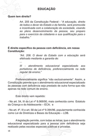 18 
EDUCAÇÃO 
Quem tem direito? 
Art. 205 da Constituição Federal - “A educação, direito 
de todos e dever do Estado e da família, será promovida 
e incentivada com a colaboração da sociedade, visando 
ao pleno desenvolvimento da pessoa, seu preparo 
para o exercício da cidadania e sua qualificação para o 
trabalho.” 
É direito específico da pessoa com deficiência, em nossa 
Constituição: 
“Art. 208. O dever do Estado com a educação será 
efetivado mediante a garantia de: 
... 
III - atendimento educacional especializado aos 
portadores de deficiência, preferencialmente na rede 
regular de ensino;” 
Preferencialmente significa “não exclusivamente”. Assim, a 
Constituição permite que o atendimento educacional especializado 
às pessoas com deficiência seja prestado de outra forma que não 
apenas na rede comum de ensino. 
Este direito vem repetido: 
- No art. 54, III da Lei nº 8.069/90, mais conhecida como Estatuto 
da Criança e do Adolescente – ECA; e 
- No art. 4º, III e art. 58 da Lei nº 9.394/96, popularmente conhecida 
como Lei de Diretrizes e Bases da Educação – LDB. 
A legislação permite, com todas as letras, que o atendimento 
educacional especializado para a pessoa com deficiência seja 
realizado pelas escolas especiais públicas e privadas. 
 