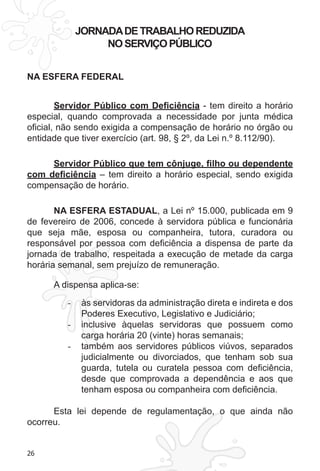 26 
JORNADA DE TRABALHO REDUZIDA 
NO SERVIÇO PÚBLICO 
NA ESFERA FEDERAL 
Servidor Público com Deficiência - tem direito a horário 
especial, quando comprovada a necessidade por junta médica 
oficial, não sendo exigida a compensação de horário no órgão ou 
entidade que tiver exercício (art. 98, § 2º, da Lei n.º 8.112/90). 
Servidor Público que tem cônjuge, filho ou dependente 
com deficiência – tem direito a horário especial, sendo exigida 
compensação de horário. 
NA ESFERA ESTADUAL, a Lei nº 15.000, publicada em 9 
de fevereiro de 2006, concede à servidora pública e funcionária 
que seja mãe, esposa ou companheira, tutora, curadora ou 
responsável por pessoa com deficiência a dispensa de parte da 
jornada de trabalho, respeitada a execução de metade da carga 
horária semanal, sem prejuízo de remuneração. 
A dispensa aplica-se: 
- às servidoras da administração direta e indireta e dos 
Poderes Executivo, Legislativo e Judiciário; 
- inclusive àquelas servidoras que possuem como 
carga horária 20 (vinte) horas semanais; 
- também aos servidores públicos viúvos, separados 
judicialmente ou divorciados, que tenham sob sua 
guarda, tutela ou curatela pessoa com deficiência, 
desde que comprovada a dependência e aos que 
tenham esposa ou companheira com deficiência. 
Esta lei depende de regulamentação, o que ainda não 
ocorreu. 
 