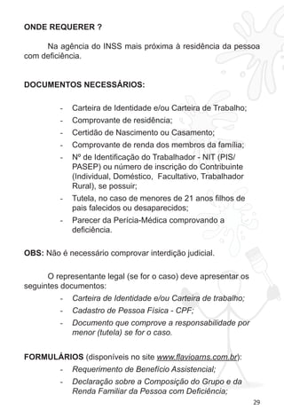 29 
ONDE REQUERER ? 
Na agência do INSS mais próxima à residência da pessoa 
com deficiência. 
DOCUMENTOS NECESSÁRIOS: 
- Carteira de Identidade e/ou Carteira de Trabalho; 
- Comprovante de residência; 
- Certidão de Nascimento ou Casamento; 
- Comprovante de renda dos membros da família; 
- Nº de Identificação do Trabalhador - NIT (PIS/ 
PASEP) ou número de inscrição do Contribuinte 
(Individual, Doméstico, Facultativo, Trabalhador 
Rural), se possuir; 
- Tutela, no caso de menores de 21 anos filhos de 
pais falecidos ou desaparecidos; 
- Parecer da Perícia-Médica comprovando a 
deficiência. 
OBS: Não é necessário comprovar interdição judicial. 
O representante legal (se for o caso) deve apresentar os 
seguintes documentos: 
- Carteira de Identidade e/ou Carteira de trabalho; 
- Cadastro de Pessoa Física - CPF; 
- Documento que comprove a responsabilidade por 
menor (tutela) se for o caso. 
FORMULÁRIOS (disponíveis no site www.flavioarns.com.br): 
- Requerimento de Benefício Assistencial; 
- Declaração sobre a Composição do Grupo e da 
Renda Familiar da Pessoa com Deficiência; 
 